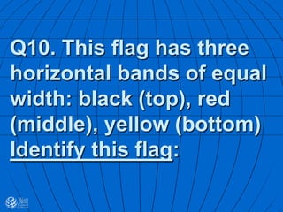 Q10. This flag has three
horizontal bands of equal
width: black (top), red
(middle), yellow (bottom)
Identify this flag:
 