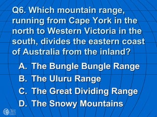 Q6. Which mountain range,
running from Cape York in the
north to Western Victoria in the
south, divides the eastern coast
of Australia from the inland?
A. The Bungle Bungle Range
B. The Uluru Range
C. The Great Dividing Range
D. The Snowy Mountains
 