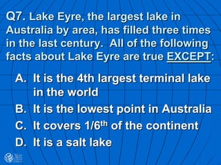 Q7. Lake Eyre, the largest lake in
Australia by area, has filled three times
in the last century. All of the following
facts about Lake Eyre are true EXCEPT:
A. It is the 4th largest terminal lake
in the world
B. It is the lowest point in Australia
C. It covers 1/6th of the continent
D. It is a salt lake
 