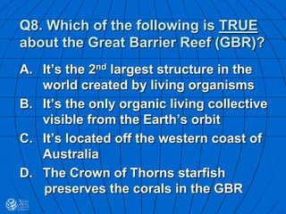 Q8. Which of the following is TRUE
about the Great Barrier Reef (GBR)?
A. It’s the 2nd largest structure in the
world created by living organisms
B. It’s the only organic living collective
visible from the Earth’s orbit
C. It’s located off the western coast of
Australia
D. The Crown of Thorns starfish
preserves the corals in the GBR
 