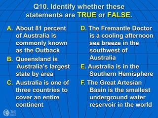 Q10. Identify whether these
statements are TRUE or FALSE.
A. About 81 percent
of Australia is
commonly known
as the Outback
B. Queensland is
Australia’s largest
state by area
C. Australia is one of
three countries to
cover an entire
continent
D. The Fremantle Doctor
is a cooling afternoon
sea breeze in the
southwest of
Australia
E. Australia is in the
Southern Hemisphere
F. The Great Artesian
Basin is the smallest
underground water
reservoir in the world
 