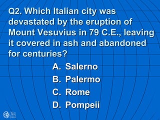 Q2. Which Italian city was
devastated by the eruption of
Mount Vesuvius in 79 C.E., leaving
it covered in ash and abandoned
for centuries?
A. Salerno
B. Palermo
C. Rome
D. Pompeii
 