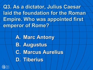 Q3. As a dictator, Julius Caesar
laid the foundation for the Roman
Empire. Who was appointed first
emperor of Rome?
A. Marc Antony
B. Augustus
C. Marcus Aurelius
D. Tiberius
 
