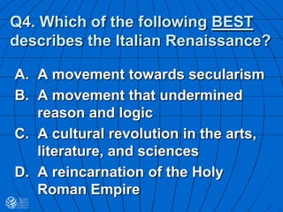 Q4. Which of the following BEST
describes the Italian Renaissance?
A. A movement towards secularism
B. A movement that undermined
reason and logic
C. A cultural revolution in the arts,
literature, and sciences
D. A reincarnation of the Holy
Roman Empire
 