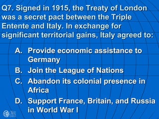 Q7. Signed in 1915, the Treaty of London
was a secret pact between the Triple
Entente and Italy. In exchange for
significant territorial gains, Italy agreed to:
A. Provide economic assistance to
Germany
B. Join the League of Nations
C. Abandon its colonial presence in
Africa
D. Support France, Britain, and Russia
in World War I
 