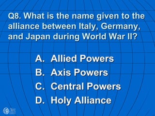 Q8. What is the name given to the
alliance between Italy, Germany,
and Japan during World War II?
A. Allied Powers
B. Axis Powers
C. Central Powers
D. Holy Alliance
 