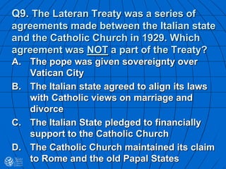 Q9. The Lateran Treaty was a series of
agreements made between the Italian state
and the Catholic Church in 1929. Which
agreement was NOT a part of the Treaty?
A. The pope was given sovereignty over
Vatican City
B. The Italian state agreed to align its laws
with Catholic views on marriage and
divorce
C. The Italian State pledged to financially
support to the Catholic Church
D. The Catholic Church maintained its claim
to Rome and the old Papal States
 