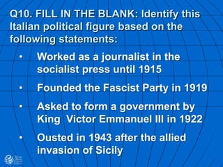 Q10. FILL IN THE BLANK: Identify this
Italian political figure based on the
following statements:
• Worked as a journalist in the
socialist press until 1915
• Founded the Fascist Party in 1919
• Asked to form a government by
King Victor Emmanuel III in 1922
• Ousted in 1943 after the allied
invasion of Sicily
 