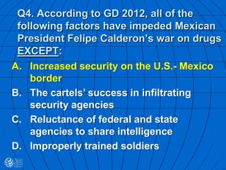 Q4. According to GD 2012, all of the
following factors have impeded Mexican
President Felipe Calderon’s war on drugs
EXCEPT:
A. Increased security on the U.S.- Mexico
border
B. The cartels’ success in infiltrating
security agencies
C. Reluctance of federal and state
agencies to share intelligence
D. Improperly trained soldiers
 