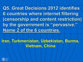Q5. Great Decisions 2012 identifies
6 countries where internet filtering
(censorship and content restriction)
by the government is “pervasive.”
Name 2 of the 6 countries.
Iran, Turkmenistan, Uzbekistan, Burma,
Vietnam, China
 