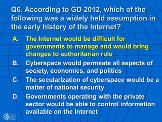 Q6. According to GD 2012, which of the
following was a widely held assumption in
the early history of the Internet?
A. The Internet would be difficult for
governments to manage and would bring
changes to authoritarian rule
B. Cyberspace would permeate all aspects of
society, economics, and politics
C. The secularization of cyberspace would be a
matter of national security
D. Governments operating with the private
sector would be able to control information
available on the Internet
 