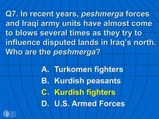 Q7. In recent years, peshmerga forces
and Iraqi army units have almost come
to blows several times as they try to
influence disputed lands in Iraq’s north.
Who are the peshmerga?
A. Turkomen fighters
B. Kurdish peasants
C. Kurdish fighters
D. U.S. Armed Forces
 