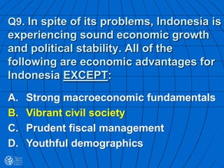 Q9. In spite of its problems, Indonesia is
experiencing sound economic growth
and political stability. All of the
following are economic advantages for
Indonesia EXCEPT:
A. Strong macroeconomic fundamentals
B. Vibrant civil society
C. Prudent fiscal management
D. Youthful demographics
 