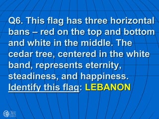 Q6. This flag has three horizontal
bans – red on the top and bottom
and white in the middle. The
cedar tree, centered in the white
band, represents eternity,
steadiness, and happiness.
Identify this flag: LEBANON
 