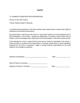 WAIVER
To: HILMARC’S CONSTRUCTION CORPORATION
Activity: On-the-Job-Training
Trainee: Nobriel Joseph S. Maranda
I understand that participation in the above activity could include actions or tasks which might be
hazardous to the trainee named above.
By signing below, I assume any risk of harm or injury which might occur to the participant due to
their participation in the activity. I release the organization or business named above from all
liability, costs and damages which might arise from the participation in the above named activity.
If the participant is a minor, I agree that the minor has my consent to participate in the activity. I
further provide my consent for the organization or business named above to seek emergency
treatment for the minor if necessary. I agree to accept financial responsibility for the costs
related to this emergency treatment.
Signature of participant: ____________________________ Date: __________________
Name of Parent or Guardian: ________________________
Signature of Parent or Guardian: _____________________ Date: __________________
 