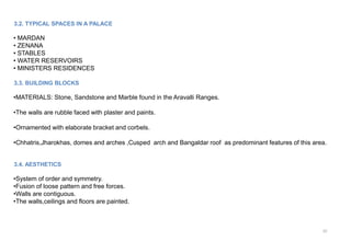 10
3.2. TYPICAL SPACES IN A PALACE
• MARDAN
• ZENANA
• STABLES
• WATER RESERVOIRS
• MINISTERS RESIDENCES
3.3. BUILDING BLOCKS
•MATERIALS: Stone, Sandstone and Marble found in the Aravalli Ranges.
•The walls are rubble faced with plaster and paints.
•Ornamented with elaborate bracket and corbels.
•Chhatris,Jharokhas, domes and arches ,Cusped arch and Bangaldar roof as predominant features of this area.
3.4. AESTHETICS
•System of order and symmetry.
•Fusion of loose pattern and free forces.
•Walls are contiguous.
•The walls,ceilings and floors are painted.
 