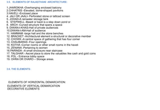 3.5. ELEMENTS OF RAJASTHANI ARCHITECTURE:
1.JHAROKHA -Overhanging enclosed balcony
2.CHHATRIS -Elevated, dome-shaped pavilions
3.HAVELI -Enclosed place
4. JALI OR JAALI- Perforated stone or latticed screen
5. JOHAD-A rainwater storage tank
6. STEPWELL -Bawdi or baoli is a step down pond or
8. ARCH -Curved structure that spans a space
9. DIWAN-I-KHAS-Hall of private audiences
10.DIWAN-I-AM-Hall of audience
11. HAMMAM -large hall and the stone benches
12. BRACKET -Architectural element a structural or decorative member
12. CHOWK -A central space of gathering that has four corner
13. CHAUBARAS -Four openings
14. KOTHA -Corner rooms or other small rooms in the haveli
15. ZENANA -Pertaining to women
16.PARINDA –A small enclosure near staircase
17. TALGHAR - Aecret place to store the valuables like cash and gold coins
18. POL - Entrance lobby space
19. OHRA OR OVARO – Storage areas.
3.6. THE ELEMENTS:
ELEMENTS OF HORIZONTAL DEMARCATION:
ELEMENTS OF VERTICAL DEMARCATION
DECORATIVE ELEMENTS
 