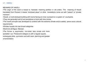 12
3.7. HAVELI
MEANING OF HAVELI
•The origin of the word is traced to ‘haowala’ meaning partition in old arabic. The meaning of Haveli
translated from Persian it means “enclosed place” or other translations come out with “palace” or “private
mansion”.
•Haveli, a multi-storeyed building with rooms facing an inner courtyard or a system of courtyards.
•They are generally built of red sandstone or brick with lime mortar.
•The haveli principle was developed to contend with the extreme climate and to satisfy perse socio cultural
requirements.
•Divides havelis into two broad categories
•Brahmins & Rajput Marwari
•The former is asymmetric, non-axial, less ornate and more
sprawled out. Thesecond category is with a regular square,
rectangular plots, symmetric and with axial planning and greater
ornamentation.
 