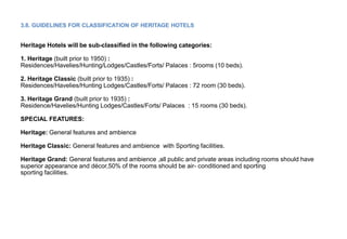 3.8. GUIDELINES FOR CLASSIFICATION OF HERITAGE HOTELS
Heritage Hotels will be sub-classified in the following categories:
1. Heritage (built prior to 1950) :
Residences/Havelies/Hunting/Lodges/Castles/Forts/ Palaces : 5rooms (10 beds).
2. Heritage Classic (built prior to 1935) :
Residences/Havelies/Hunting Lodges/Castles/Forts/ Palaces : 72 room (30 beds).
3. Heritage Grand (built prior to 1935) :
Residence/Havelies/Hunting Lodges/Castles/Forts/ Palaces : 15 rooms (30 beds).
SPECIAL FEATURES:
Heritage: General features and ambience
Heritage Classic: General features and ambience with Sporting facilities.
Heritage Grand: General features and ambience ,all public and private areas including rooms should have
superior appearance and décor,50% of the rooms should be air- conditioned and sporting
sporting facilities.
 