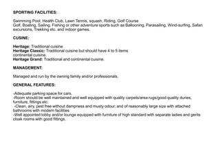 SPORTING FACILITIES:
Swimming Pool, Health Club, Lawn Tennis, squash, Riding, Golf Course
Golf, Boating, Sailing, Fishing or other adventure sports such as Ballooning, Parasailing, Wind-surfing, Safari
excursions, Trekking etc. and indoor games.
CUSINE:
Heritage: Traditional cuisine
Heritage Classic: Traditional cuisine but should have 4 to 5 items
continental cuisine.
Heritage Grand: Traditional and continental cuisine.
MANAGEMENT:
Managed and run by the owning family and/or professionals.
GENERAL FEATURES:
-Adequate parking space for cars.
-Room should be well maintained and well equipped with quality carpets/area rugs/good quality duries,
furniture, fittings etc.
-Clean, airy, pest free without dampness and musty odour, and of reasonably large size with attached
bathrooms with modern facilities
-Well appointed lobby and/or lounge equipped with furniture of high standard with separate ladies and gents
cloak rooms with good fittings.
 