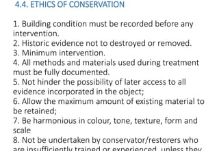 4.4. ETHICS OF CONSERVATION
1. Building condition must be recorded before any
intervention.
2. Historic evidence not to destroyed or removed.
3. Minimum intervention.
4. All methods and materials used during treatment
must be fully documented.
5. Not hinder the possibility of later access to all
evidence incorporated in the object;
6. Allow the maximum amount of existing material to
be retained;
7. Be harmonious in colour, tone, texture, form and
scale
8. Not be undertaken by conservator/restorers who
 