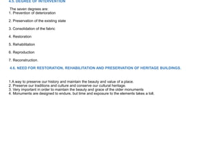 4.5. DEGREE OF INTERVENTION
The seven degrees are:
1. Prevention of deterioration
2. Preservation of the existing state
3. Consolidation of the fabric
4. Restoration
5. Rehabilitation
6. Reproduction
7. Reconstruction.
4.6. NEED FOR RESTORATION, REHABILITATION AND PRESERVATION OF HERITAGE BUILDINGS.
1.A way to preserve our history and maintain the beauty and value of a place.
2. Preserve our traditions and culture and conserve our cultural heritage.
3. Very important in order to maintain the beauty and grace of the older monuments
4. Monuments are designed to endure, but time and exposure to the elements takes a toll.
 