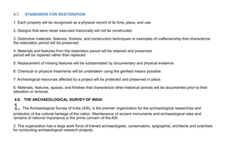 4.7. STANDARDS FOR RESTORATION
1. Each property will be recognized as a physical record of its time, place, and use.
2. Designs that were never executed historically will not be constructed.
3. Distinctive materials, features, finishes, and construction techniques or examples of craftsmanship that characterize
the restoration period will be preserved.
4. Materials and features from the restoration period will be retained and preserved.
period will be repaired rather than replaced.
5. Replacement of missing features will be substantiated by documentary and physical evidence.
6. Chemical or physical treatments will be undertaken using the gentlest means possible.
7. Archeological resources affected by a project will be protected and preserved in place.
8. Materials, features, spaces, and finishes that characterize other historical periods will be documented prior to their
alteration or removal.
4.8. THE ARCHAEOLOGICAL SURVEY OF INDIA
1. The Archaeological Survey of India (ASl), is the premier organization for the archaeological researches and
protection of the cultural heritage of the nation. Maintenance of ancient monuments and archaeological sites and
remains of national importance is the prime concern of the ASI.
2. The organization has a large work force of trained archaeologists, conservators, epigraphist, architects and scientists
for conducting archaeological research projects.
 
