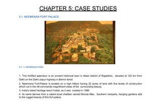 CHAPTER 5: CASE STUDIES
5.1. NEEMRANA FORT PALACE:
5.1. 1. INTRODUCTION
1. This fortified splendour is an ancient historical town in Alwar district of Rajasthan, situated at 122 km from
Delhi on the Delhi-Jaipur highway in Behror tehsil.
2. Neemrana Fort-Palace is located on a high hillock having 25 acres of land with five levels of construction
which cut in the hill commands magnificent views of the surrounding beauty.
3. India's oldest heritage resort hotels, as it was created in 1986.
4. Its name derives from a valiant local chieftain named Nimola Meo. Southern ramparts, hanging gardens add
to the rugged beauty of this fort palace.
 