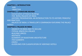 CHAPTER 1: INTRODUCTION
-AIM
-OBJECTIVE
CHAPTER 2 : LITERATURE REVIEW
-Conservation of Historic Buildings
-THE ROYAL PALACES OF INDIA
-HISTORIC PRESERVATION: AN INTRODUCTION TO ITS HISTORY, PRINCIPLE
AND PRACTICES
-PALACES OF INDIA: A TRAVELLOR’S COMPANION FEATURING THE PALACE
HOTELS
CHAPTER 3: PALACES IN INDIA
-ANARCHY IN INDIA AND ITS DECLINE
-TYPICAL SPACES IN A PALACE
-BUILDING SPACES
-AESTHETIC
-ELEMENTS OF RAJASTHANI ARCHITECTURE
-THE ELEMENTS
-HAVELI
-GUIDELINES FOR CLASSIFICATION OF HERITAGE HOTELS
 