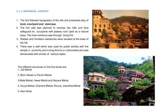 5.1. 2. HISTORICAL CONTEXT
1. The fort followed topography of the site and presented play of
level, courtyard and staircase.
2. The fort wall was planned to enclose two hills and thus
safeguard its occupants with plateau rock used as a natural
base. The main entrance was through Suraj Pol.
3. Stables and ministers residences were situated at the base of
the hill.
4. There was a well which was used for public activity with the
temple in proximity and a long Khurra or colonnaded and was
demarcated with arches of various styles
The different structures on the five levels are
1. Jait Mahal
2. Bhim Niwas or Panch Mahal
3.Mala Mahal, Hawa Mahal and Nazara Mahal
4. Surya Mahal, Chandra Mahal, Khurra, Jharokha Mahal
5. Aam Khas
 