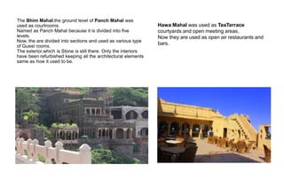 The Bhim Mahal,the ground level of Panch Mahal was
used as courtrooms.
Named as Panch Mahal because it is divided into five
levels.
Now, the are divided into sections and used as various type
of Guest rooms.
The exterior,which is Stone is still there. Only the interiors
have been refurbished keeping all the architectural elements
same as how it used to be.
Hawa Mahal was used as TeaTerrace
courtyards and open meeting areas.
Now they are used as open air restaurants and
bars.
 