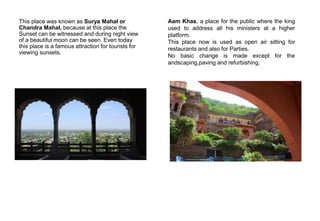 This place was known as Surya Mahal or
Chandra Mahal, because at this place the
Sunset can be witnessed and during night view
of a beautiful moon can be seen. Even today
this place is a famous attraction for tourists for
viewing sunsets.
Aam Khas, a place for the public where the king
used to address all his ministers at a higher
platform.
This place now is used as open air sitting for
restaurants and also for Parties.
No basic change is made except for the
andscaping,paving and refurbishing.
 