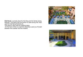 Holi Kund, a private place for the King and his family during
festivals. This place has kund which is used during Holi. Also
used for kite flying festivals,etc.
This place is also used as meeting place.
On the front of this is a wall full Jharokhas used as a Purdah
between the outsider and the insiders.
 