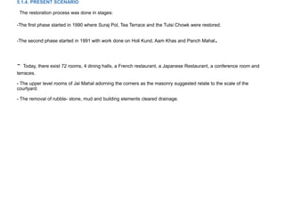 5.1.4. PRESENT SCENARIO
The restoration process was done in stages:
-The first phase started in 1990 where Suraj Pol, Tea Terrace and the Tulsi Chowk were restored.
-The second phase started in 1991 with work done on Holi Kund, Aam Khas and Panch Mahal.
- Today, there exist 72 rooms, 4 dining halls, a French restaurant, a Japanese Restaurant, a conference room and
terraces.
- The upper level rooms of Jai Mahal adorning the corners as the masonry suggested relate to the scale of the
courtyard.
- The removal of rubble- stone, mud and building elements cleared drainage.
 