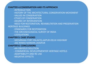 CHAPTER 4:CONSERVATION AND ITS APPROACH
-INTRODUCTION
-HISTORY OF THE ARCHITECTURAL CONSERVATION MOVEMENT
-VALUES IN CONSERVATION
-ETHICS OF CONSERVATION
-DEGREE OF INTERVENTION
-NEED FOR RESTORATION, REHABILITATION AND PRESERVATION
HERITAGE BUILDINGS
-STANDARDS FOR RESTORATION
-THE ARCHAEOLOGICAL SURVEY OF INDIA
-LEGISLATIONS
CHAPTER 5: CASE STUDIES
-NEEMRANA FORT-PALACES,JAIPUR-DELHI HIGHWAY
-JAG NIWAS MANDIR,UDAIPUR
CHAPTER 6: CONCLUSIONS
-AN OBVIOUS SOLUTION
- COMMERCIAL DEVELOPMENTOF HERITAGE HOTELS
-ADAPTABILITY AND RE-USE
-NEGATIVE EFFECTS
 