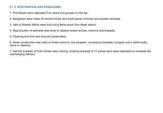 5.1.5. RESTORATION AND REBUILDING
1. The Kalash were replicated from stone and grouted on the top.
2. Kangaroos were made of cement mortar and small pieces of bricks and wooden template.
3. Jalis of Sheesh Mahal were built using Berla stone from Alwar district.
4. Reproduction of elements was done to replace broken arches, columns and brackets.
5. Cleaning and lime was ensured preservation.
6. Stone construction was used on fluted columns, low parapets, curvaceous brackets, bungree and a rather bulky
dome in masonry.
7. Half the brackets of Tulsi Chowk were missing ,Existing brackets of 17 pieces each were replicated to complete the
overhanging balcony.
 