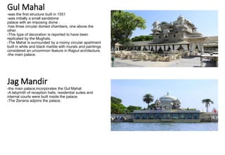 Gul Mahal
-was the first structure built in 1551
-was initially a small sandstone
palace with an imposing dome .
-has three circular domed chambers, one above the
other.
-This type of decoration is reported to have been
replicated by the Mughals.
-The Mahal is surrounded by a roomy circular apartment
built in white and black marble with murals and paintings
considered an uncommon feature in Rajput architecture.
-the main palace.
Jag Mandir
-the main palace,incorporates the Gul Mahal.
-A labyrinth of reception halls, residential suites and
internal courts were built inside the palace.
-The Zenana adjoins the palace.
 