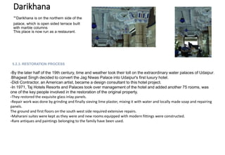 Darikhana
-Darikhana is on the northern side of the
palace, which is open sided terrace built
with marble columns
This place is now run as a restaurant.
5.2.3. RESTORATION PROCESS
-By the later half of the 19th century, time and weather took their toll on the extraordinary water palaces of Udaipur.
-Bhagwat Singh decided to convert the Jag Niwas Palace into Udaipur's first luxury hotel.
-Didi Contractor, an American artist, became a design consultant to this hotel project.
-In 1971, Taj Hotels Resorts and Palaces took over management of the hotel and added another 75 rooms, was
one of the key people involved in the restoration of the original property.
-They restored the exquisite glass inlay panels.
-Repair work was done by grinding and finally sieving lime plaster, mixing it with water and locally made soap and repairing
panels.
The ground and first floors on the south west side required extensive repairs.
-Maharani suites were kept as they were and new rooms equipped with modern fittings were constructed.
-Rare antiques and paintings belonging to the family have been used.
 