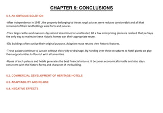 CHAPTER 6: CONCLUSIONS
6.1. AN OBVIOUS SOLUTION
-After independence in 1947 , the property belonging to theses royal palaces were reduces considerably and all that
remained of their landholdings were forts and palaces.
-Their large castles and mansions lay almost abandoned or unattended till a few enterprising pioneers realised that perhaps
the only way to maintain these historic homes was their appropriate reuse.
-Old buildings often outlive their original purpose. Adaptive reuse retains their historic features.
-These palaces continue to sustain without electricity or drainage. By handing over these structures to hotel giants we give
them opportunities to flourish with all amenities.
-Reuse of such palaces and hotels generates the best financial returns. It becomes economically viable and also stays
consistent with the historic forms and character of the building.
6.2. COMMERCIAL DEVELOPMENT OF HERITAGE HOTELS
6.3. ADAPTABILITY AND RE-USE
6.4. NEGATIVE EFFECTS
 