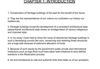 1. Conservation of Heritage buildings of the past for the benefit of the future.
2. They are the representatives of our culture our civilization our history our
tradition,etc.
3. Heritage buildings reveal the development of a consistent architectural style:
palace/haveli architectural style shows an amalgamation of various indigenous
and imported style.
4. In my study I have tried to show the reuse of abandoned Heritage buildings in
such a developing country like ours, conserving and restoring these structures
are a huge task because of extensive allocation of funds.
5. Because of such issues by the government public private and international
Institutions such as Aga Khan trust have taken bold initiatives to lend definite
erections in the Restoration process.
6. Art and architecture to vital and authentic links that relate us of our ancestors.
CHAPTER 1: INTRODUCTION
 