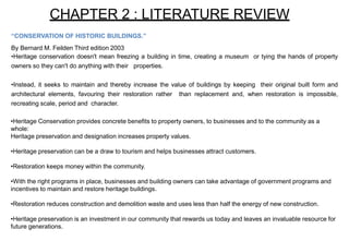 CHAPTER 2 : LITERATURE REVIEW
“CONSERVATION OF HISTORIC BUILDINGS.”
By Bernard M. Feilden Third edition 2003
•Heritage conservation doesn't mean freezing a building in time, creating a museum or tying the hands of property
owners so they can't do anything with their properties.
•Instead, it seeks to maintain and thereby increase the value of buildings by keeping their original built form and
architectural elements, favouring their restoration rather than replacement and, when restoration is impossible,
recreating scale, period and character.
•Heritage Conservation provides concrete benefits to property owners, to businesses and to the community as a
whole:
Heritage preservation and designation increases property values.
•Heritage preservation can be a draw to tourism and helps businesses attract customers.
•Restoration keeps money within the community.
•With the right programs in place, businesses and building owners can take advantage of government programs and
incentives to maintain and restore heritage buildings.
•Restoration reduces construction and demolition waste and uses less than half the energy of new construction.
•Heritage preservation is an investment in our community that rewards us today and leaves an invaluable resource for
future generations.
 