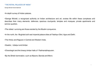 “THE ROYAL PALACES OF INDIA”
George Michell Antonio Martinell
•In-depth survey of Indian palaces.
•George Michell, a recognized authority on Indian architecture and art, evokes life within these complexes and
describes their many elements: defences; spacious courtyards; temples and mosques; private apartments and
service quarters.
•The oldest surviving are those erected by the Muslim conquerors.
•In the north, the Mughals built vast imperial palace-cities at Fatehpur Sikri, Agra and Delhi.
•The Hindu and Rajputs in Central and Western India.
•Gwalior, Udaipur and Amber.
•Chandragiri and the breezy timber halls of Padmanabhapuram.
•By the British domination, such as Mysore, Baroda and Morvi.
7
 