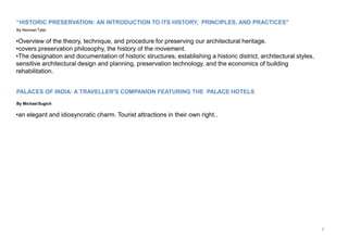 8
“HISTORIC PRESERVATION: AN INTRODUCTION TO ITS HISTORY, PRINCIPLES, AND PRACTICES"
By Norman Tyler
•Overview of the theory, technique, and procedure for preserving our architectural heritage.
•covers preservation philosophy, the history of the movement.
•The designation and documentation of historic structures, establishing a historic district, architectural styles,
sensitive architectural design and planning, preservation technology, and the economics of building
rehabilitation.
PALACES OF INDIA: A TRAVELLER'S COMPANION FEATURING THE PALACE HOTELS
By MichaelSugich
•an elegant and idiosyncratic charm. Tourist attractions in their own right..
 