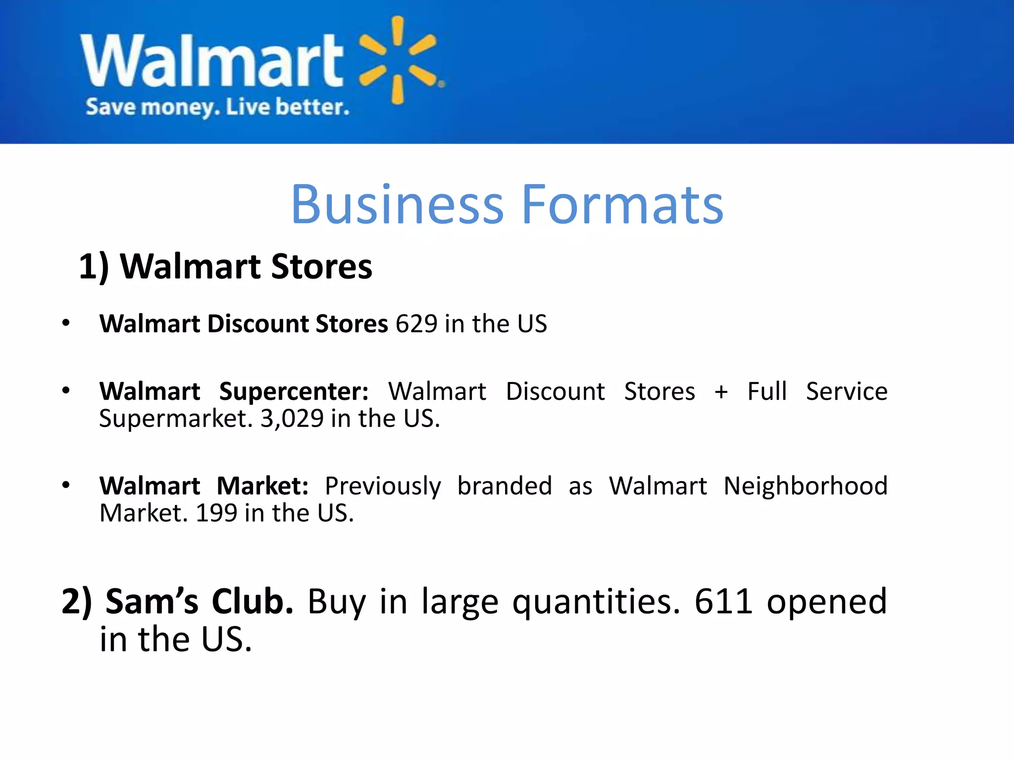 Business Formats
 1) Walmart Stores
• Walmart Discount Stores 629 in the US

• Walmart Supercenter: Walmart Discount Stores + Full Service
  Supermarket. 3,029 in the US.

• Walmart Market: Previously branded as Walmart Neighborhood
  Market. 199 in the US.


2) Sam’s Club. Buy in large quantities. 611 opened
  in the US.
 
