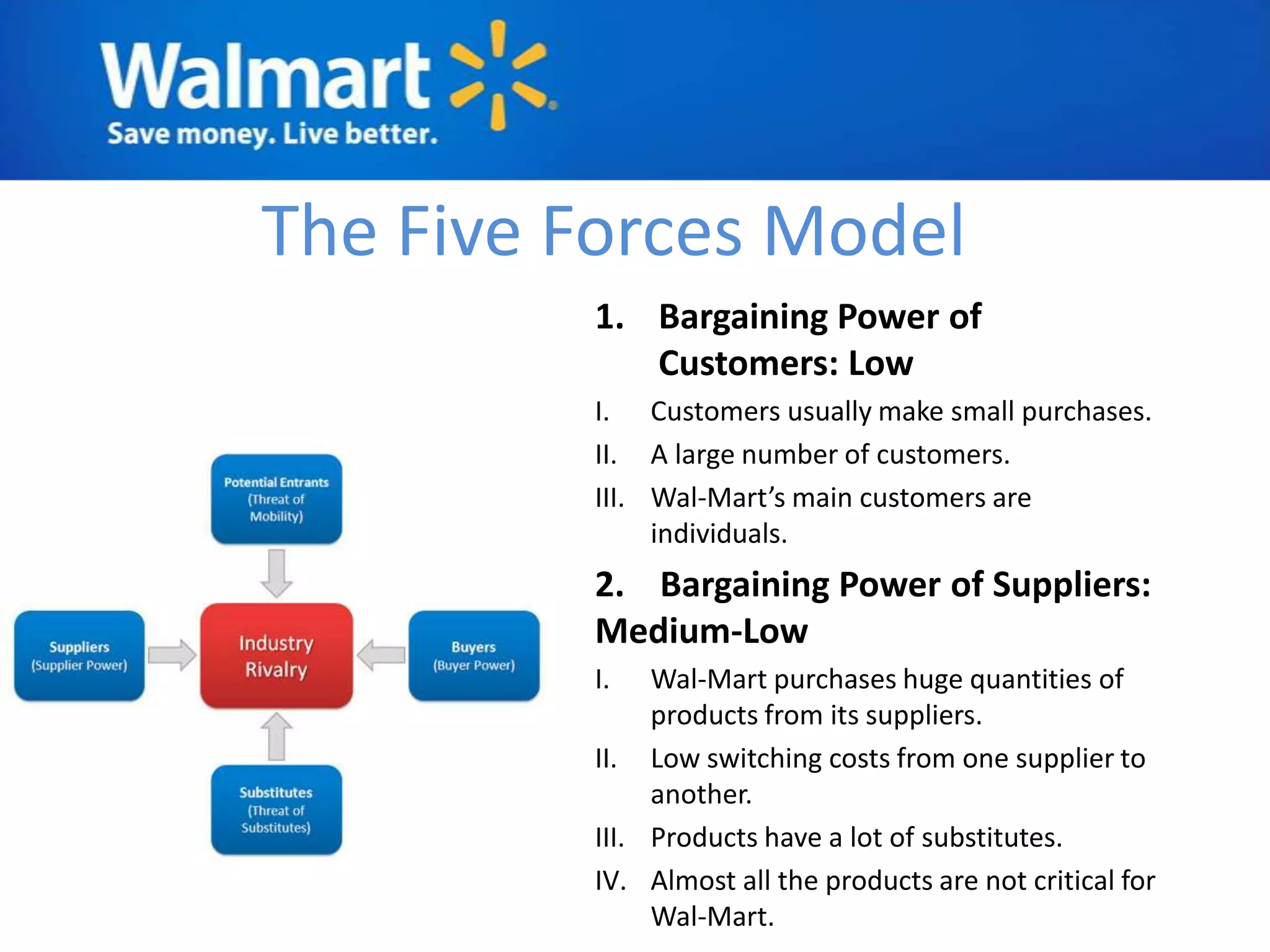 The Five Forces Model
         1. Bargaining Power of
            Customers: Low
         I. Customers usually make small purchases.
         II. A large number of customers.
         III. Wal-Mart’s main customers are
              individuals.
         2. Bargaining Power of Suppliers:
         Medium-Low
         I.   Wal-Mart purchases huge quantities of
              products from its suppliers.
         II. Low switching costs from one supplier to
              another.
         III. Products have a lot of substitutes.
         IV. Almost all the products are not critical for
              Wal-Mart.
 