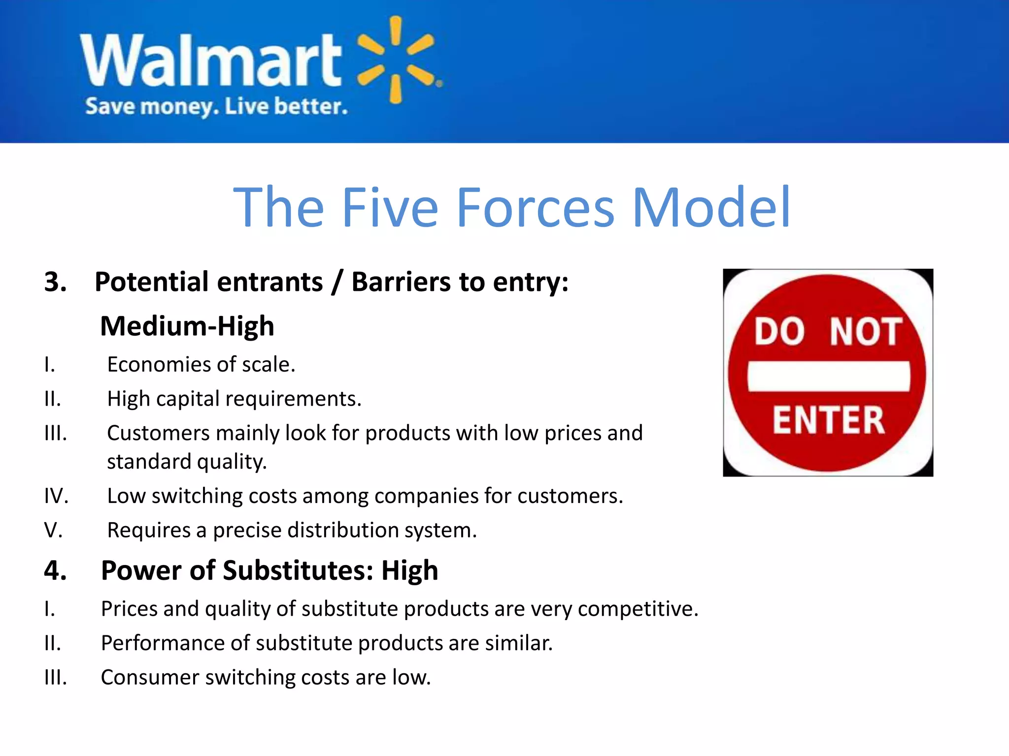 The Five Forces Model
3. Potential entrants / Barriers to entry:
   Medium-High
I.     Economies of scale.
II.    High capital requirements.
III.   Customers mainly look for products with low prices and
       standard quality.
IV.    Low switching costs among companies for customers.
V.     Requires a precise distribution system.
4.     Power of Substitutes: High
I.     Prices and quality of substitute products are very competitive.
II.    Performance of substitute products are similar.
III.   Consumer switching costs are low.
 
