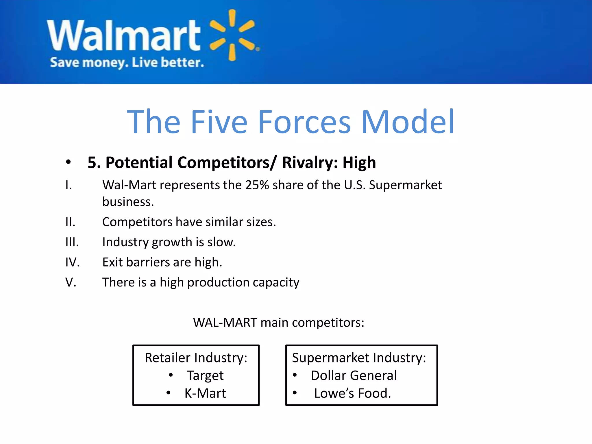 The Five Forces Model
• 5. Potential Competitors/ Rivalry: High
I.     Wal-Mart represents the 25% share of the U.S. Supermarket
       business.
II.    Competitors have similar sizes.
III.   Industry growth is slow.
IV.    Exit barriers are high.
V.     There is a high production capacity

                      WAL-MART main competitors:

              Retailer Industry:      Supermarket Industry:
                  • Target            • Dollar General
                 • K-Mart             • Lowe’s Food.
 