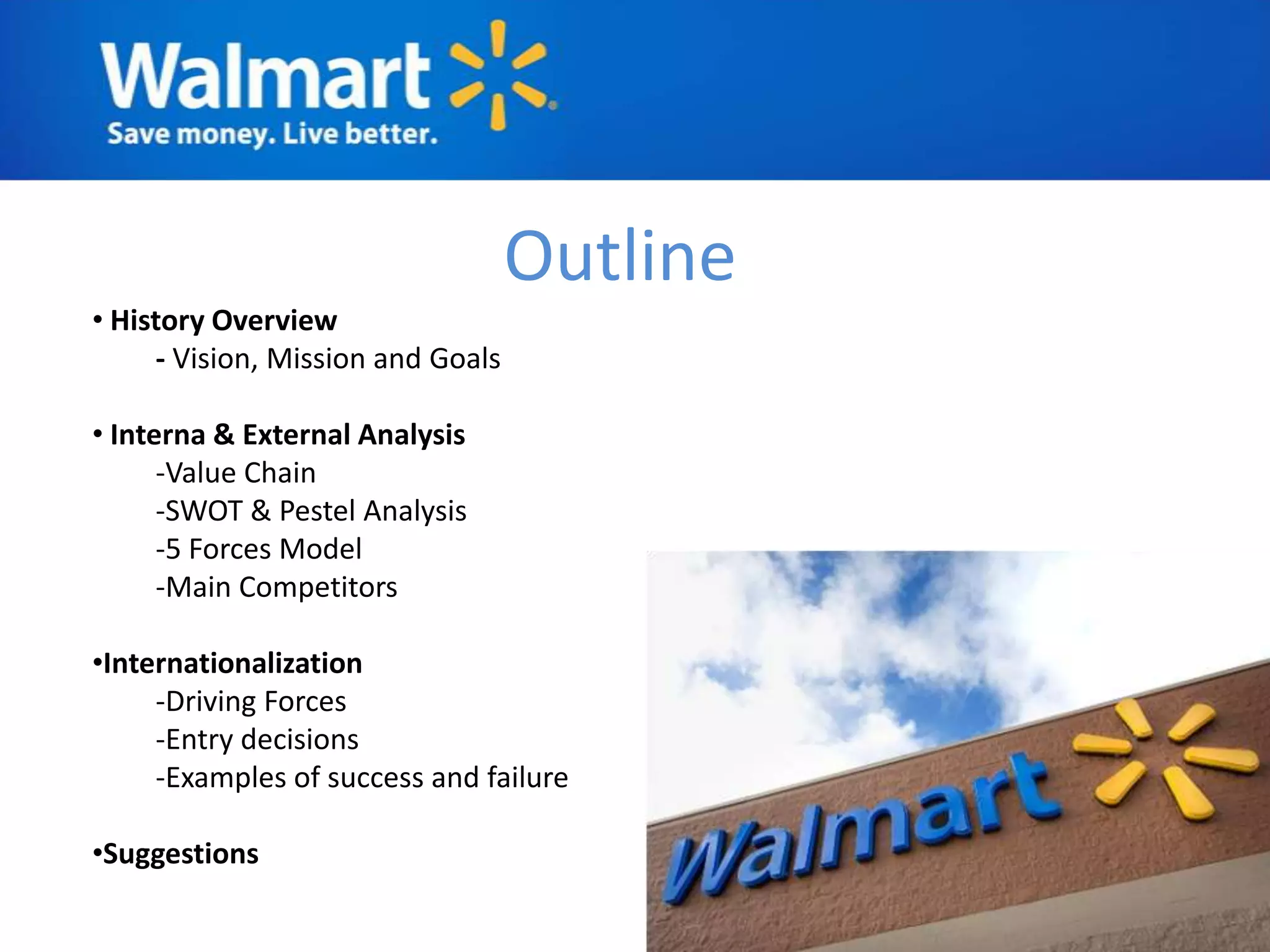 Outline
• History Overview
     - Vision, Mission and Goals

• Interna & External Analysis
      -Value Chain
      -SWOT & Pestel Analysis
      -5 Forces Model
      -Main Competitors

•Internationalization
     -Driving Forces
     -Entry decisions
     -Examples of success and failure

•Suggestions
 