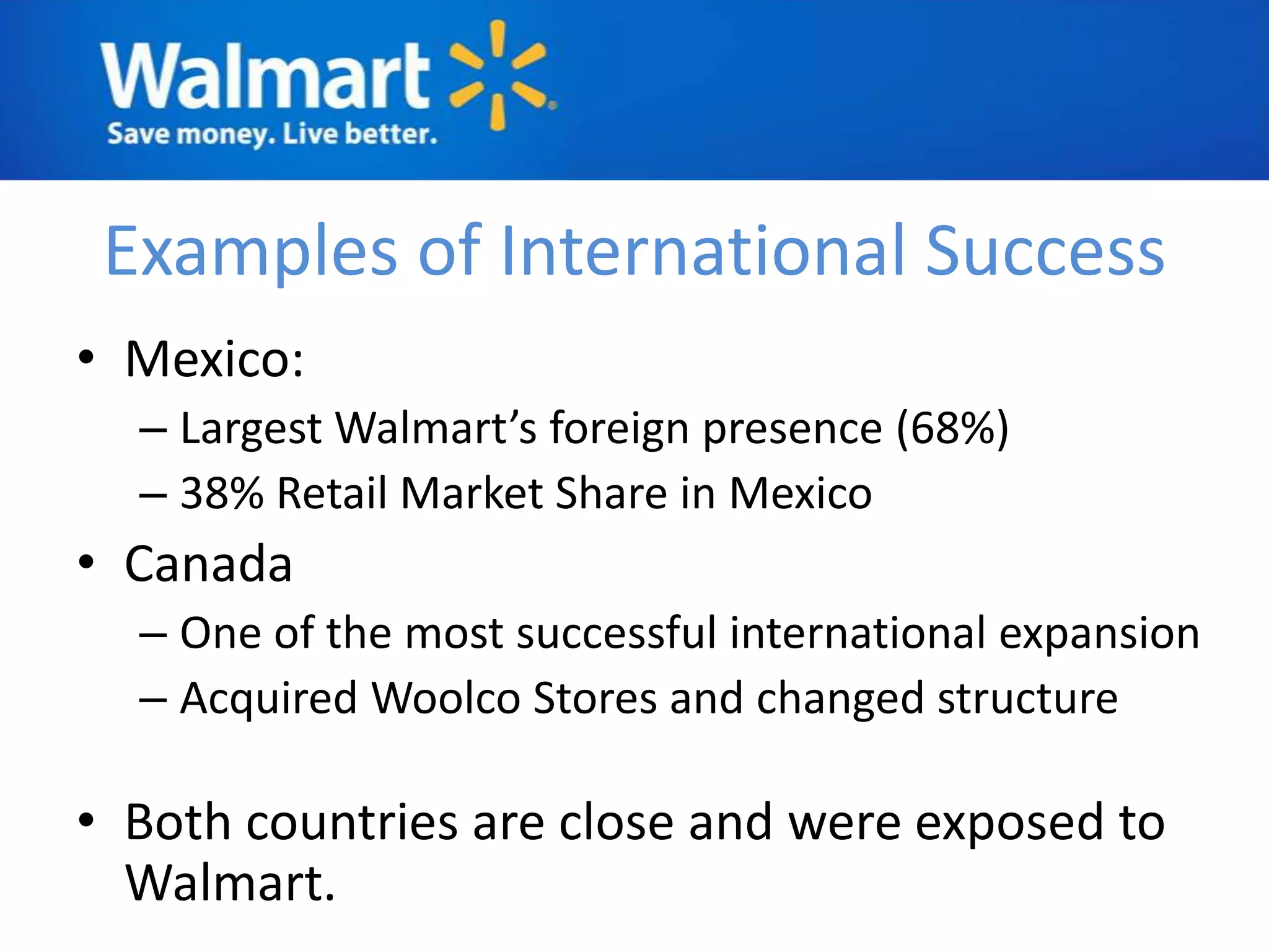 Examples of International Success
• Mexico:
  – Largest Walmart’s foreign presence (68%)
  – 38% Retail Market Share in Mexico
• Canada
  – One of the most successful international expansion
  – Acquired Woolco Stores and changed structure

• Both countries are close and were exposed to
  Walmart.
 