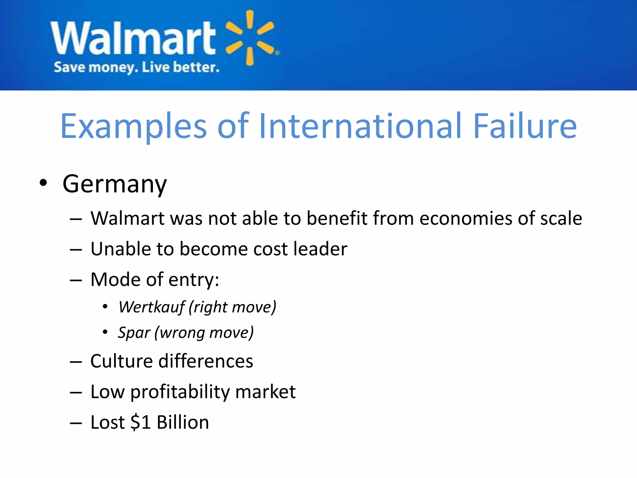 Examples of International Failure
• Germany
  – Walmart was not able to benefit from economies of scale
  – Unable to become cost leader
  – Mode of entry:
     • Wertkauf (right move)
     • Spar (wrong move)
  – Culture differences
  – Low profitability market
  – Lost $1 Billion
 